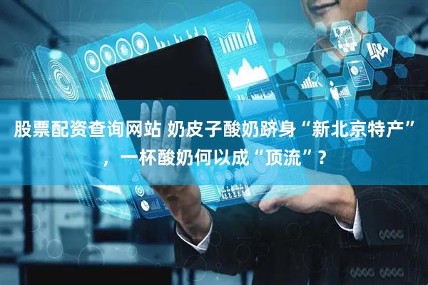 股票配资查询网站 奶皮子酸奶跻身“新北京特产”，一杯酸奶何以成“顶流”？