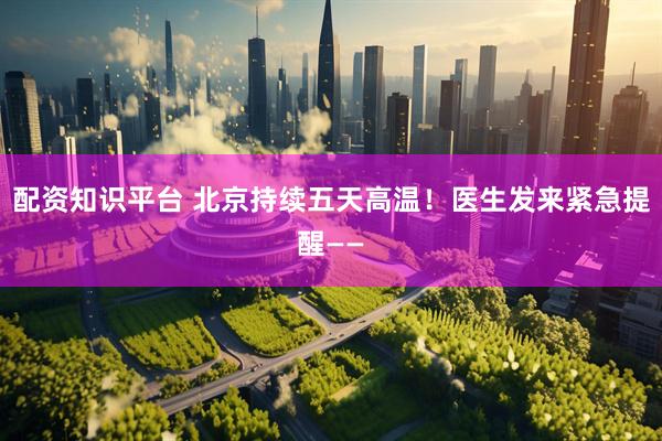 配资知识平台 北京持续五天高温！医生发来紧急提醒——