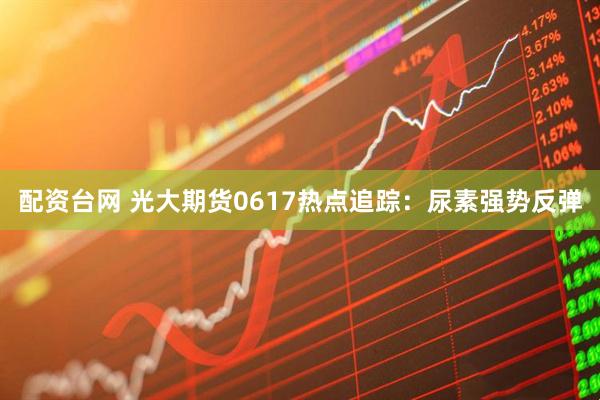配资台网 光大期货0617热点追踪：尿素强势反弹
