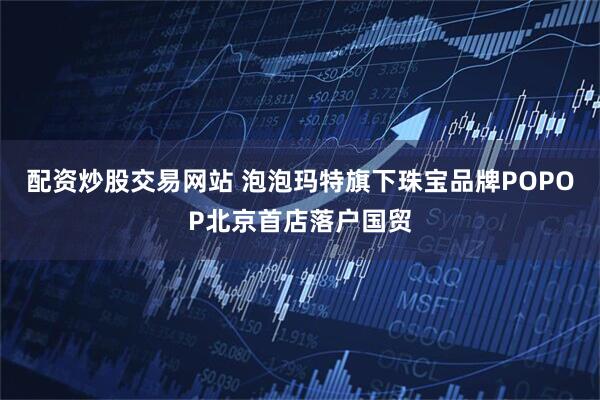 配资炒股交易网站 泡泡玛特旗下珠宝品牌POPOP北京首店落户国贸