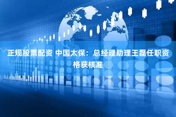 正规股票配资 中国太保：总经理助理王磊任职资格获核准