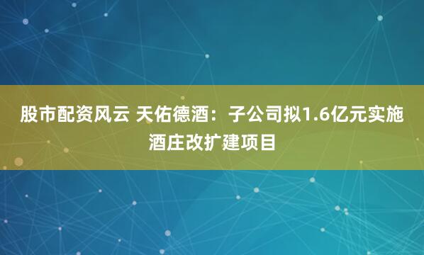 股市配资风云 天佑德酒：子公司拟1.6亿元实施酒庄改扩建项目
