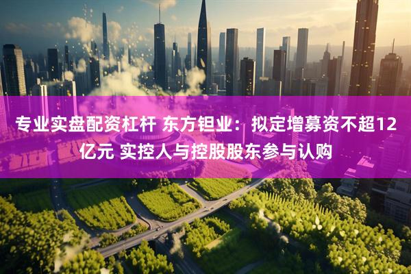 专业实盘配资杠杆 东方钽业：拟定增募资不超12亿元 实控人与控股股东参与认购