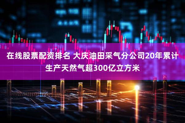 在线股票配资排名 大庆油田采气分公司20年累计生产天然气超300亿立方米