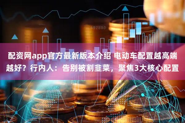 配资网app官方最新版本介绍 电动车配置越高端越好？行内人：告别被割韭菜，聚焦3大核心配置