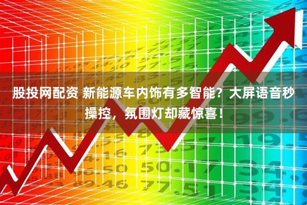 股投网配资 新能源车内饰有多智能？大屏语音秒操控，氛围灯却藏惊喜！