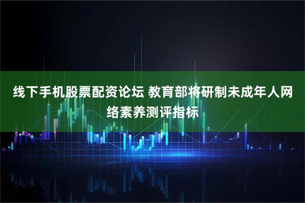 线下手机股票配资论坛 教育部将研制未成年人网络素养测评指标