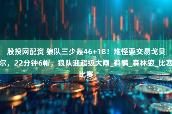 股投网配资 狼队三少轰46+18！难怪要交易戈贝尔，22分钟6帽，狼队迎超级大闸_鹈鹕_森林狼_比赛