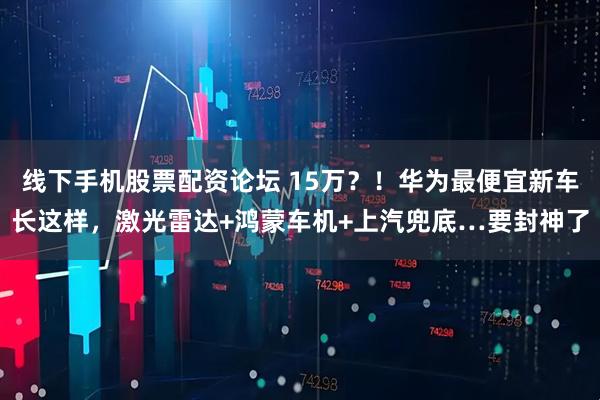 线下手机股票配资论坛 15万？！华为最便宜新车长这样，激光雷达+鸿蒙车机+上汽兜底…要封神了