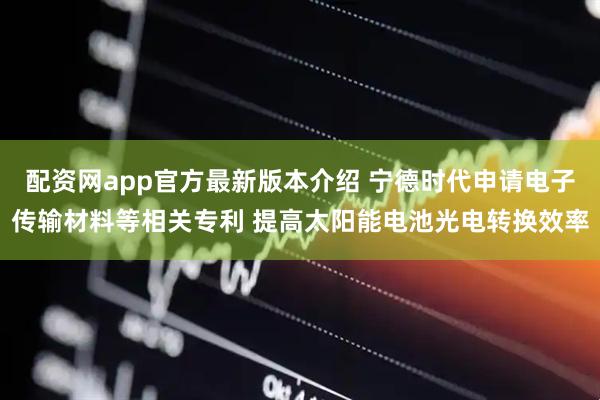 配资网app官方最新版本介绍 宁德时代申请电子传输材料等相关专利 提高太阳能电池光电转换效率