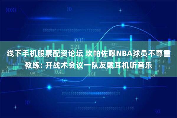 线下手机股票配资论坛 坎帕佐曝NBA球员不尊重教练: 开战术会议一队友戴耳机听音乐