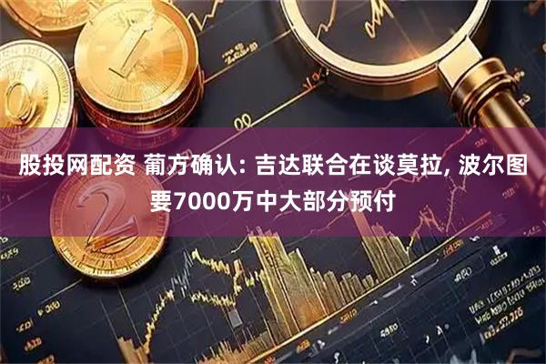 股投网配资 葡方确认: 吉达联合在谈莫拉, 波尔图要7000万中大部分预付