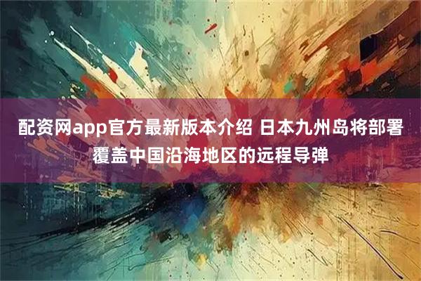 配资网app官方最新版本介绍 日本九州岛将部署覆盖中国沿海地区的远程导弹