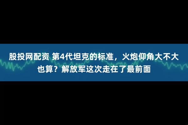 股投网配资 第4代坦克的标准，火炮仰角大不大也算？解放军这次走在了最前面