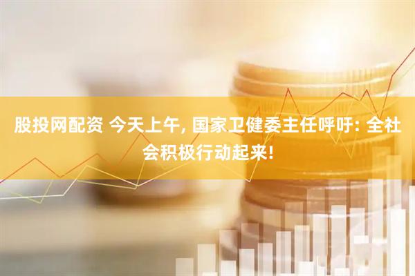 股投网配资 今天上午, 国家卫健委主任呼吁: 全社会积极行动起来!