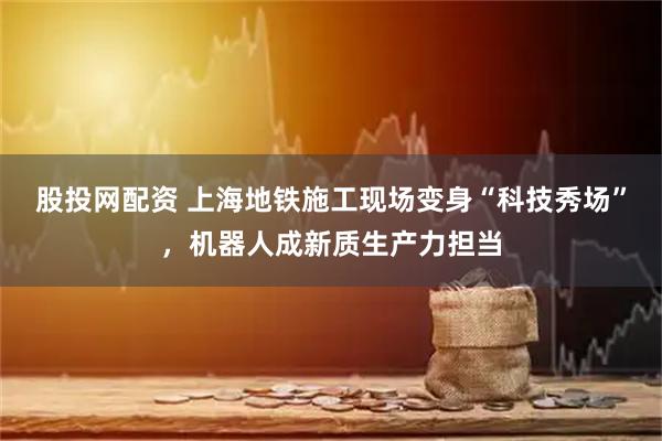 股投网配资 上海地铁施工现场变身“科技秀场”，机器人成新质生产力担当