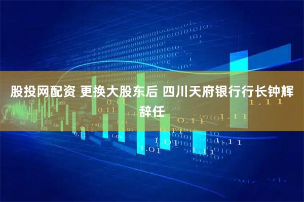股投网配资 更换大股东后 四川天府银行行长钟辉辞任