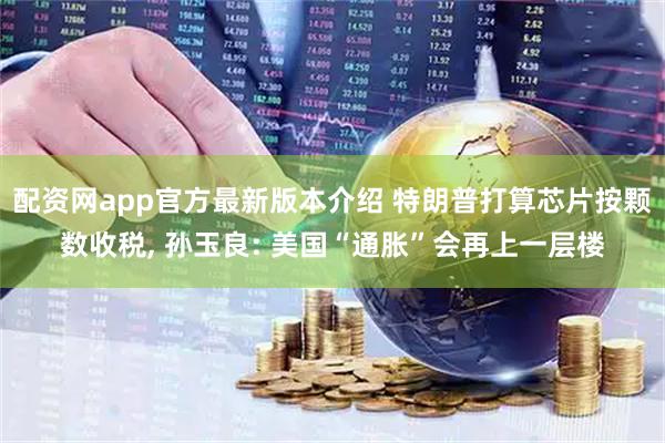 配资网app官方最新版本介绍 特朗普打算芯片按颗数收税, 孙玉良: 美国“通胀”会再上一层楼