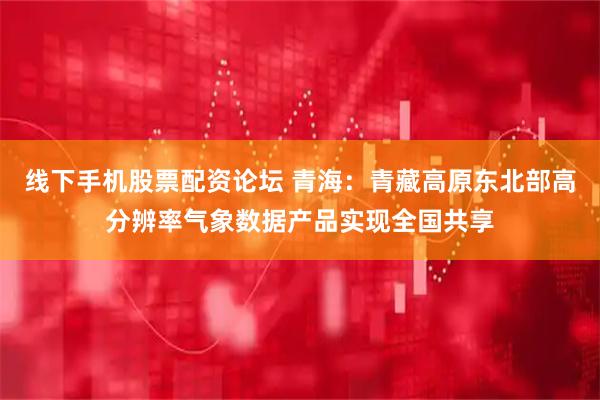 线下手机股票配资论坛 青海：青藏高原东北部高分辨率气象数据产品实现全国共享