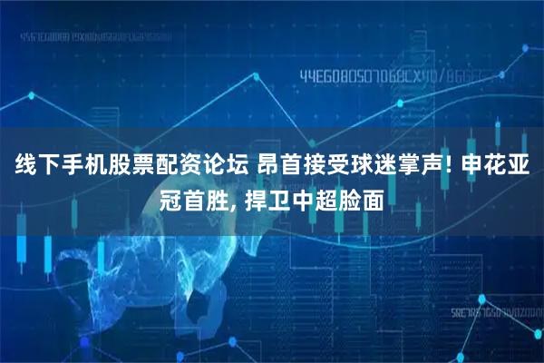 线下手机股票配资论坛 昂首接受球迷掌声! 申花亚冠首胜, 捍卫中超脸面
