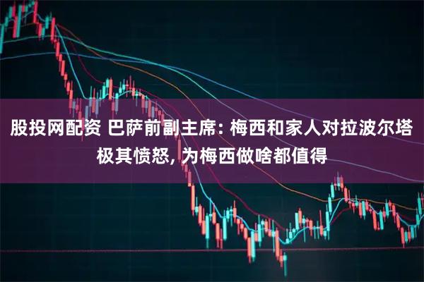 股投网配资 巴萨前副主席: 梅西和家人对拉波尔塔极其愤怒, 为梅西做啥都值得