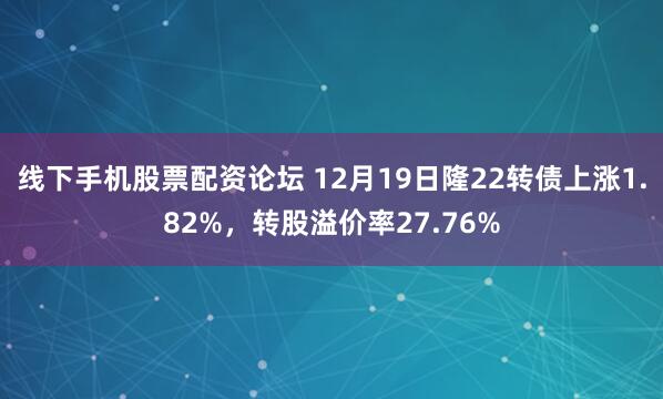 线下手机股票配资论坛 12月19日隆22转债上涨1.82%，转股溢价率27.76%