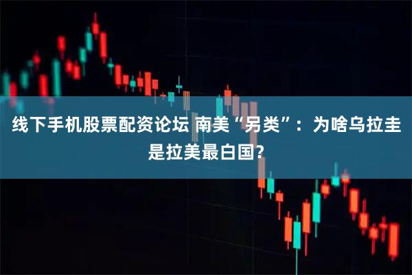 线下手机股票配资论坛 南美“另类”：为啥乌拉圭是拉美最白国？