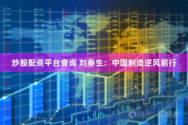炒股配资平台查询 刘春生：中国制造逆风前行