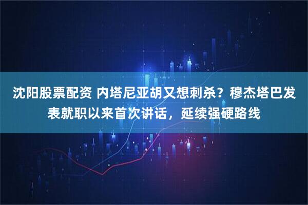 沈阳股票配资 内塔尼亚胡又想刺杀？穆杰塔巴发表就职以来首次讲话，延续强硬路线