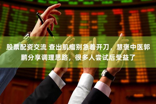 股票配资交流 查出肌瘤别急着开刀，慧褒中医郭鹏分享调理思路，很多人尝试后受益了