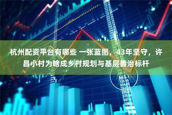杭州配资平台有哪些 一张蓝图，43年坚守，许昌小村为啥成乡村规划与基层善治标杆