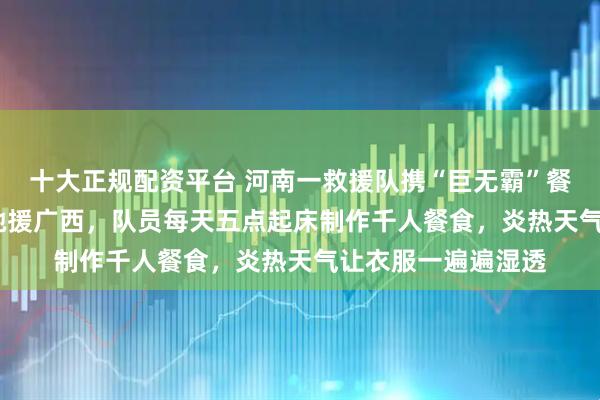 十大正规配资平台 河南一救援队携“巨无霸”餐车跨越1500公里驰援广西，队员每天五点起床制作千人餐食，炎热天气让衣服一遍遍湿透