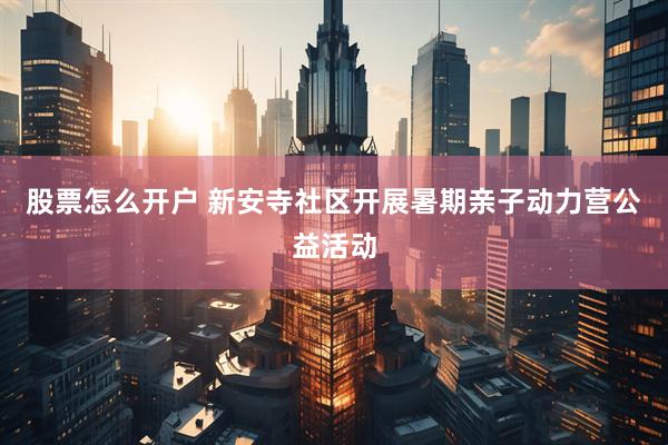 股票怎么开户 新安寺社区开展暑期亲子动力营公益活动