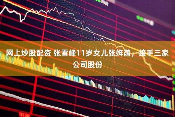 网上炒股配资 张雪峰11岁女儿张姩菡，接手三家公司股份