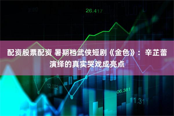 配资股票配资 暑期档武侠短剧《金色》：辛芷蕾演绎的真实哭戏成亮点