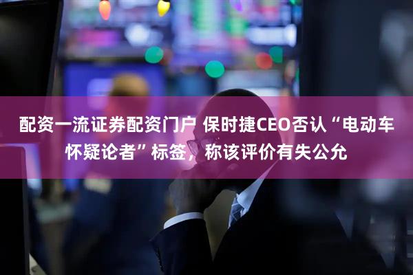 配资一流证券配资门户 保时捷CEO否认“电动车怀疑论者”标签，称该评价有失公允
