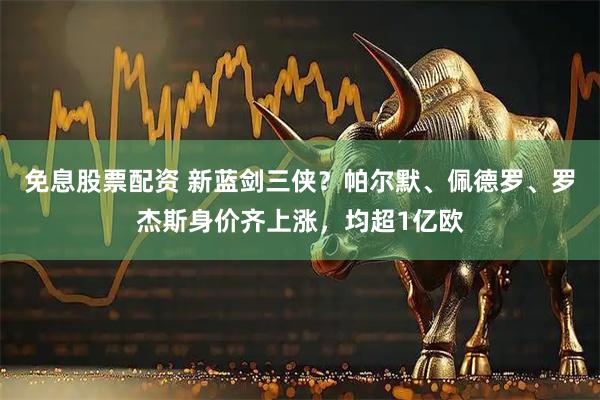 免息股票配资 新蓝剑三侠？帕尔默、佩德罗、罗杰斯身价齐上涨，均超1亿欧