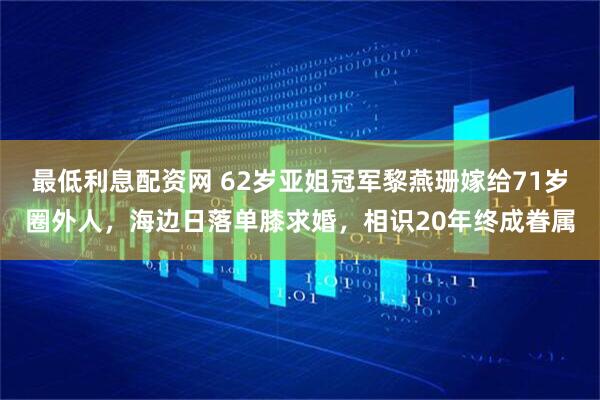 最低利息配资网 62岁亚姐冠军黎燕珊嫁给71岁圈外人，海边日落单膝求婚，相识20年终成眷属