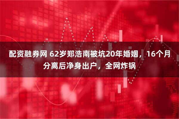 配资融券网 62岁郑浩南被坑20年婚姻，16个月分离后净身出户，全网炸锅